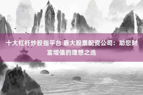 十大杠杆炒股指平台 最大股票配资公司：助您财富增值的理想之选